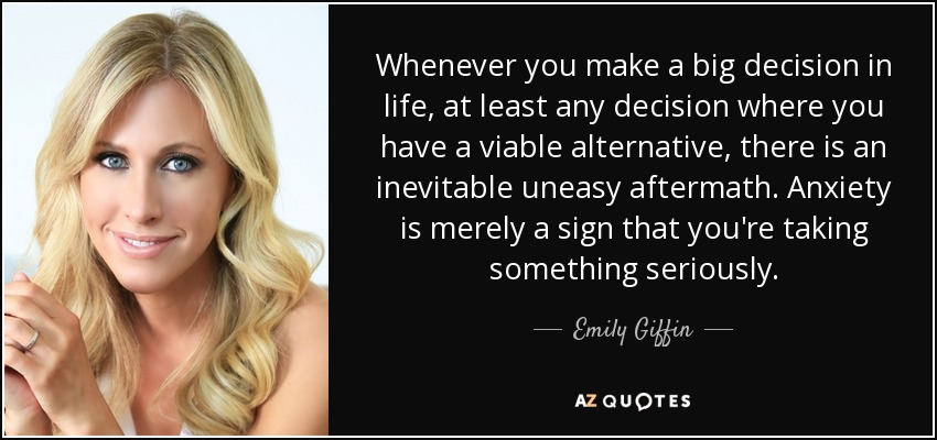 Whenever you make a big decision in life, at least any decision where you have a viable alternative, there is an inevitable uneasy aftermath. Anxiety is merely a sign that you're taking something seriously. - Emily Giffin