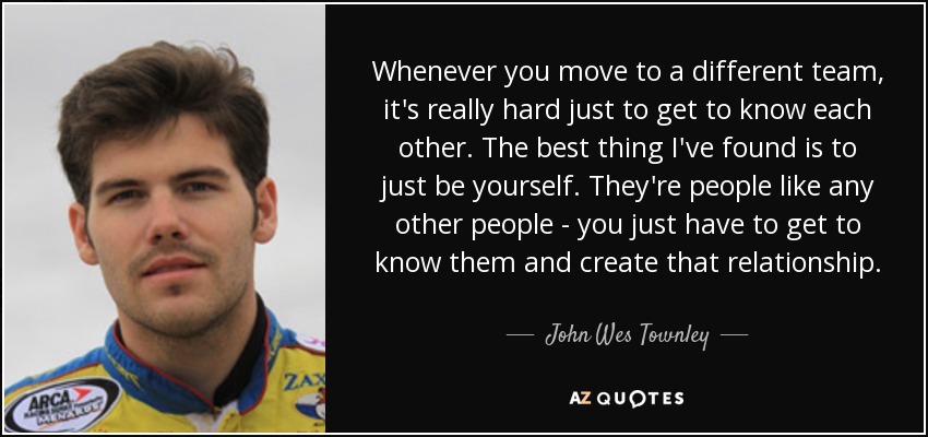 Whenever you move to a different team, it's really hard just to get to know each other. The best thing I've found is to just be yourself. They're people like any other people - you just have to get to know them and create that relationship. - John Wes Townley