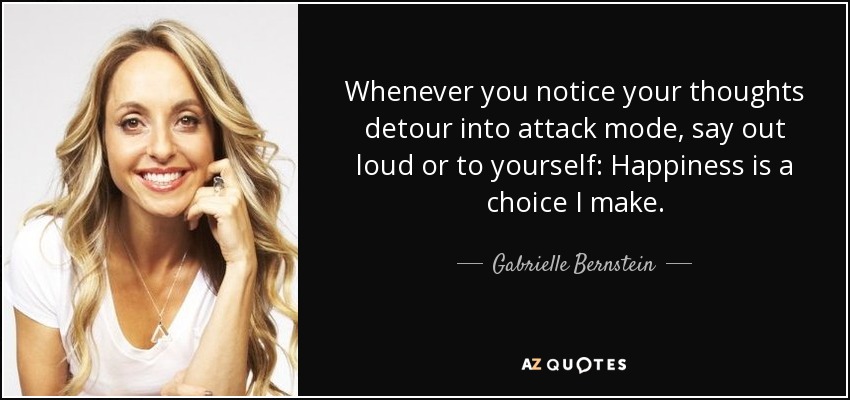 Whenever you notice your thoughts detour into attack mode, say out loud or to yourself: Happiness is a choice I make. - Gabrielle Bernstein