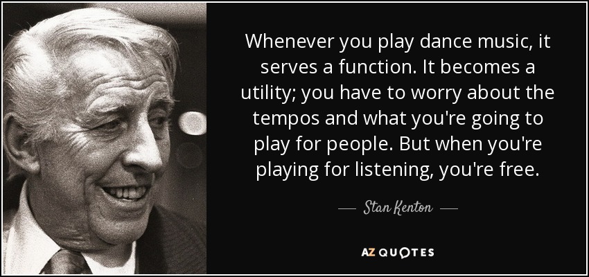 Whenever you play dance music, it serves a function. It becomes a utility; you have to worry about the tempos and what you're going to play for people. But when you're playing for listening, you're free. - Stan Kenton