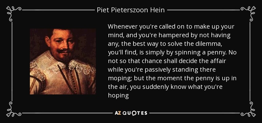 Whenever you're called on to make up your mind, and you're hampered by not having any, the best way to solve the dilemma, you'll find, is simply by spinning a penny. No not so that chance shall decide the affair while you're passively standing there moping; but the moment the penny is up in the air, you suddenly know what you're hoping - Piet Pieterszoon Hein