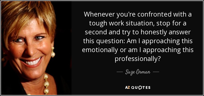 Whenever you're confronted with a tough work situation, stop for a second and try to honestly answer this question: Am I approaching this emotionally or am I approaching this professionally? - Suze Orman