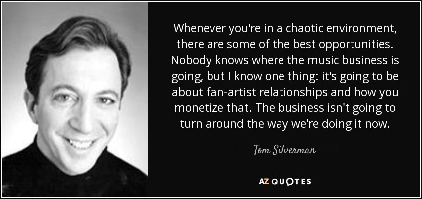 Whenever you're in a chaotic environment, there are some of the best opportunities. Nobody knows where the music business is going, but I know one thing: it's going to be about fan-artist relationships and how you monetize that. The business isn't going to turn around the way we're doing it now. - Tom Silverman