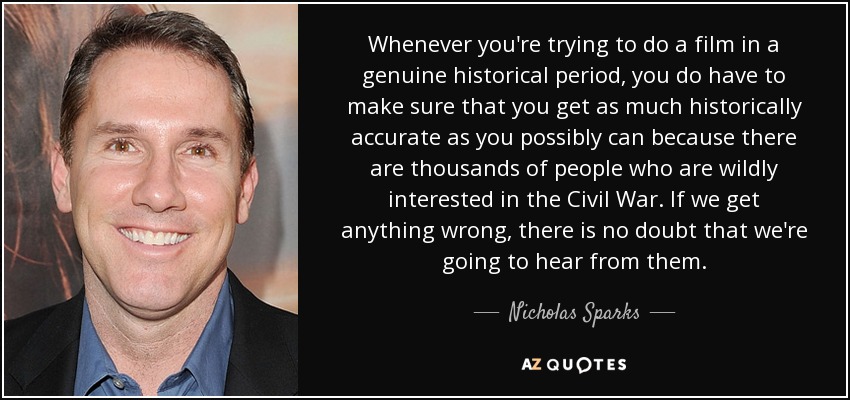 Whenever you're trying to do a film in a genuine historical period, you do have to make sure that you get as much historically accurate as you possibly can because there are thousands of people who are wildly interested in the Civil War. If we get anything wrong, there is no doubt that we're going to hear from them. - Nicholas Sparks