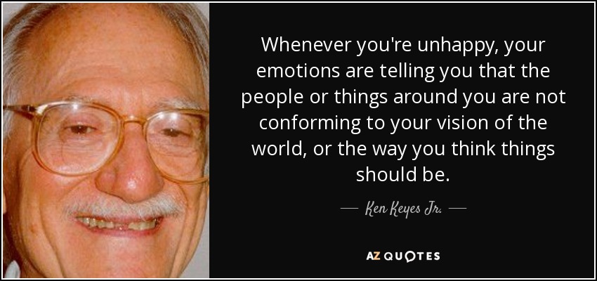 Whenever you're unhappy, your emotions are telling you that the people or things around you are not conforming to your vision of the world, or the way you think things should be. - Ken Keyes Jr.