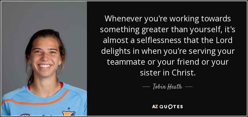 Whenever you're working towards something greater than yourself, it's almost a selflessness that the Lord delights in when you're serving your teammate or your friend or your sister in Christ. - Tobin Heath
