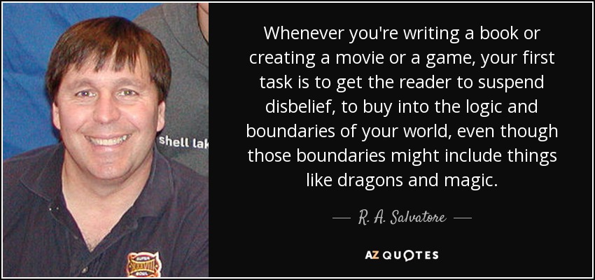 Whenever you're writing a book or creating a movie or a game, your first task is to get the reader to suspend disbelief, to buy into the logic and boundaries of your world, even though those boundaries might include things like dragons and magic. - R. A. Salvatore