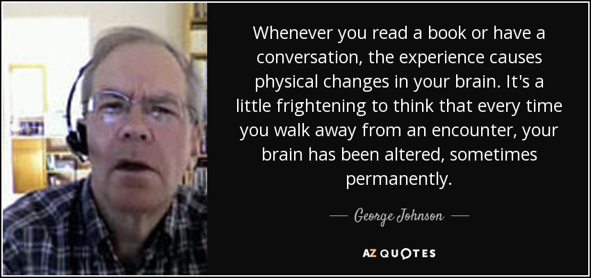 Whenever you read a book or have a conversation, the experience causes physical changes in your brain. It's a little frightening to think that every time you walk away from an encounter, your brain has been altered, sometimes permanently. - George Johnson