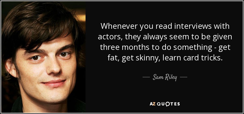 Whenever you read interviews with actors, they always seem to be given three months to do something - get fat, get skinny, learn card tricks. - Sam Riley