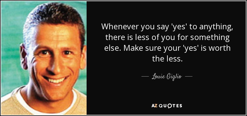 Whenever you say 'yes' to anything, there is less of you for something else. Make sure your 'yes' is worth the less. - Louie Giglio