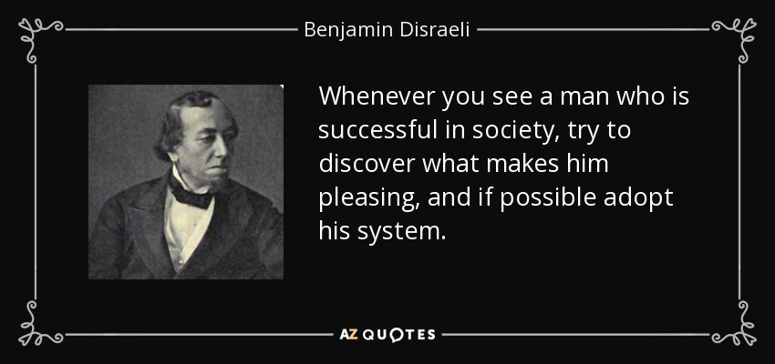 Whenever you see a man who is successful in society, try to discover what makes him pleasing, and if possible adopt his system. - Benjamin Disraeli