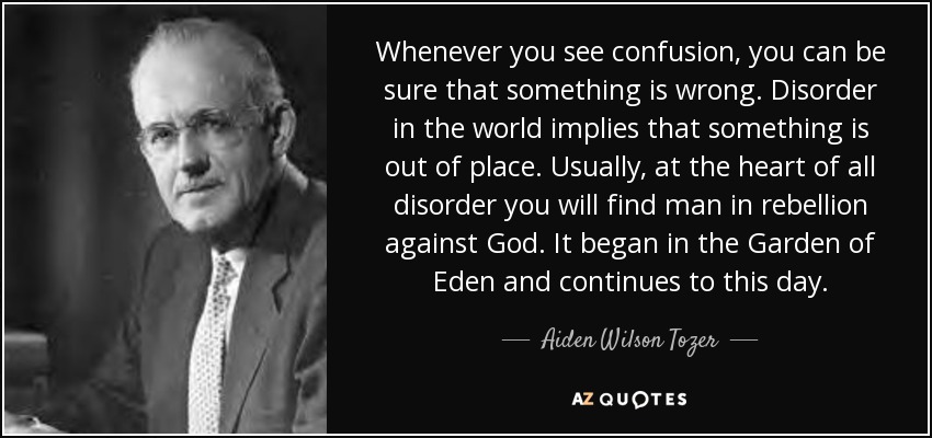 Whenever you see confusion, you can be sure that something is wrong. Disorder in the world implies that something is out of place. Usually, at the heart of all disorder you will find man in rebellion against God. It began in the Garden of Eden and continues to this day. - Aiden Wilson Tozer