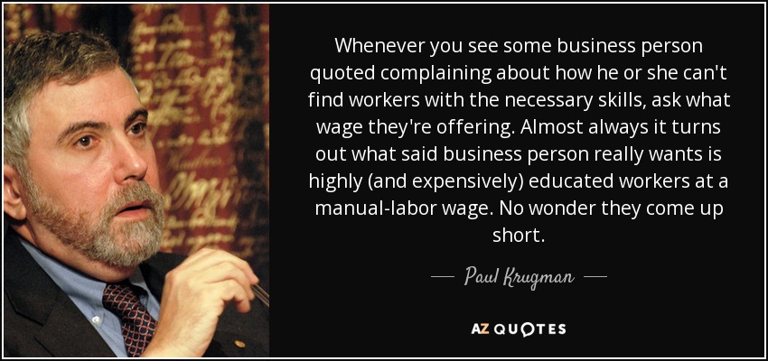 Whenever you see some business person quoted complaining about how he or she can't find workers with the necessary skills, ask what wage they're offering. Almost always it turns out what said business person really wants is highly (and expensively) educated workers at a manual-labor wage. No wonder they come up short. - Paul Krugman