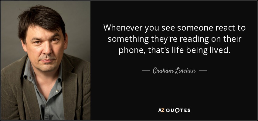 Whenever you see someone react to something they're reading on their phone, that's life being lived. - Graham Linehan