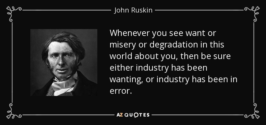 Whenever you see want or misery or degradation in this world about you, then be sure either industry has been wanting, or industry has been in error. - John Ruskin