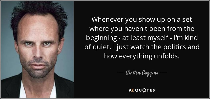 Whenever you show up on a set where you haven't been from the beginning - at least myself - I'm kind of quiet. I just watch the politics and how everything unfolds. - Walton Goggins