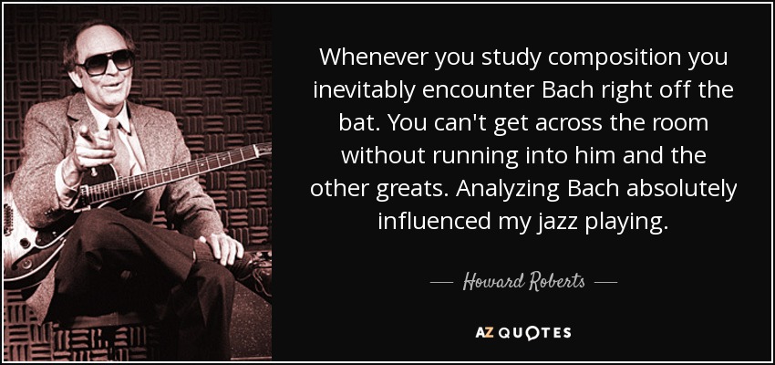 Whenever you study composition you inevitably encounter Bach right off the bat. You can't get across the room without running into him and the other greats. Analyzing Bach absolutely influenced my jazz playing. - Howard Roberts