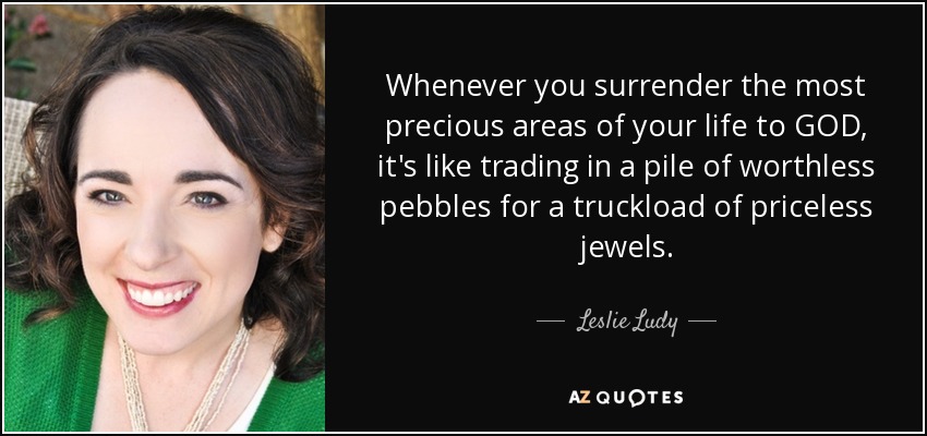 Whenever you surrender the most precious areas of your life to GOD, it's like trading in a pile of worthless pebbles for a truckload of priceless jewels. - Leslie Ludy