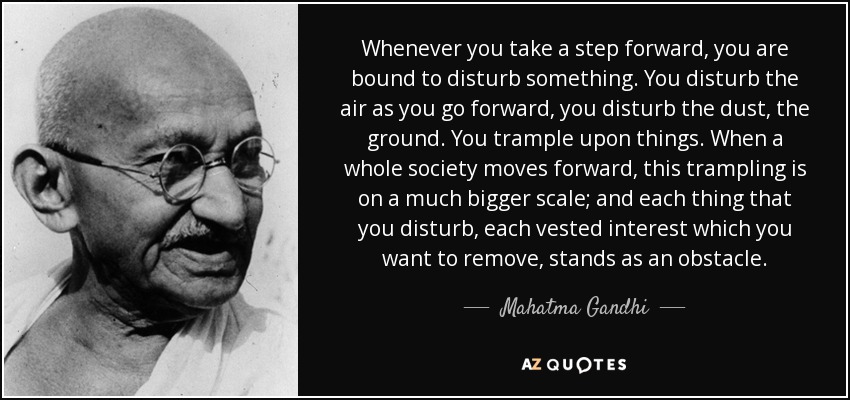 Whenever you take a step forward, you are bound to disturb something. You disturb the air as you go forward, you disturb the dust, the ground. You trample upon things. When a whole society moves forward, this trampling is on a much bigger scale; and each thing that you disturb, each vested interest which you want to remove, stands as an obstacle. - Mahatma Gandhi