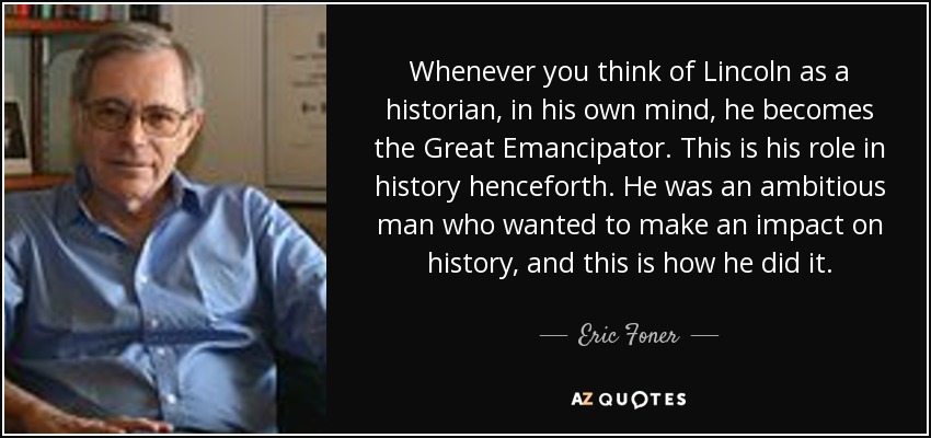 Whenever you think of Lincoln as a historian, in his own mind, he becomes the Great Emancipator. This is his role in history henceforth. He was an ambitious man who wanted to make an impact on history, and this is how he did it. - Eric Foner