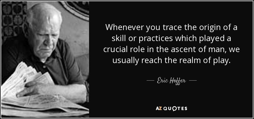 Whenever you trace the origin of a skill or practices which played a crucial role in the ascent of man, we usually reach the realm of play. - Eric Hoffer