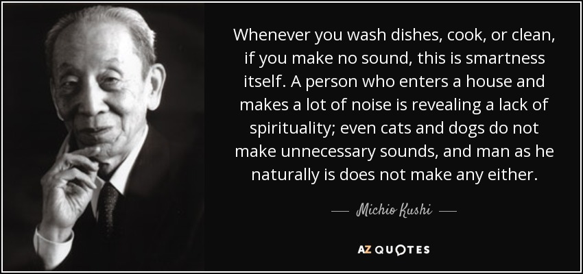 Whenever you wash dishes, cook, or clean, if you make no sound, this is smartness itself. A person who enters a house and makes a lot of noise is revealing a lack of spirituality; even cats and dogs do not make unnecessary sounds, and man as he naturally is does not make any either. - Michio Kushi