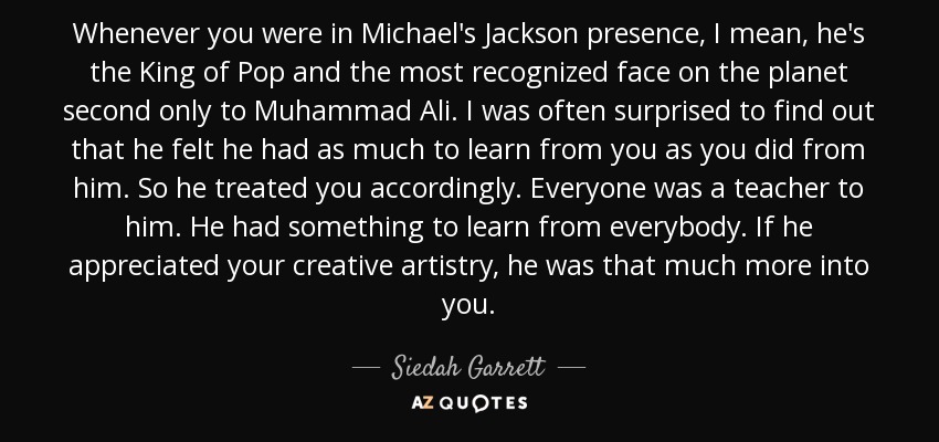 Whenever you were in Michael's Jackson presence, I mean, he's the King of Pop and the most recognized face on the planet second only to Muhammad Ali. I was often surprised to find out that he felt he had as much to learn from you as you did from him. So he treated you accordingly. Everyone was a teacher to him. He had something to learn from everybody. If he appreciated your creative artistry, he was that much more into you. - Siedah Garrett