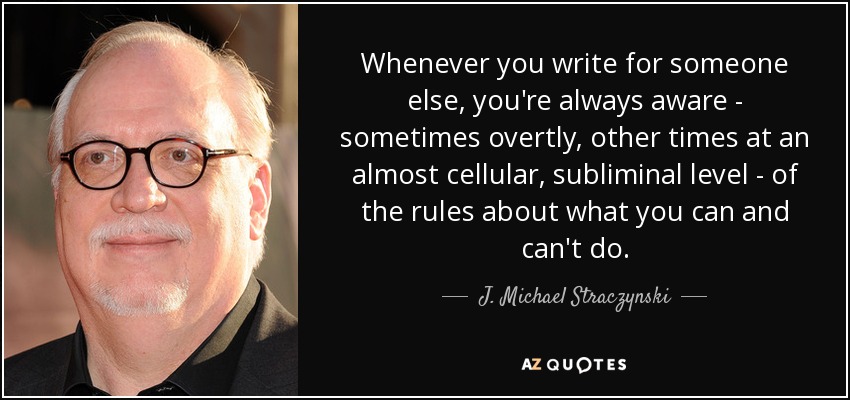 Whenever you write for someone else, you're always aware - sometimes overtly, other times at an almost cellular, subliminal level - of the rules about what you can and can't do. - J. Michael Straczynski