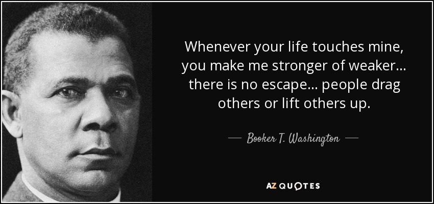 Whenever your life touches mine, you make me stronger of weaker... there is no escape... people drag others or lift others up. - Booker T. Washington