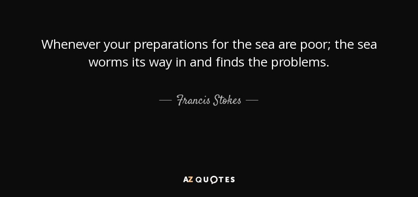 Whenever your preparations for the sea are poor; the sea worms its way in and finds the problems. - Francis Stokes