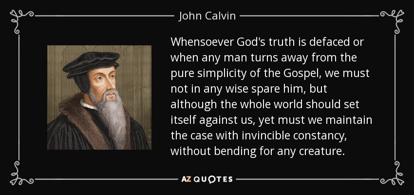 Whensoever God's truth is defaced or when any man turns away from the pure simplicity of the Gospel, we must not in any wise spare him, but although the whole world should set itself against us, yet must we maintain the case with invincible constancy, without bending for any creature. - John Calvin