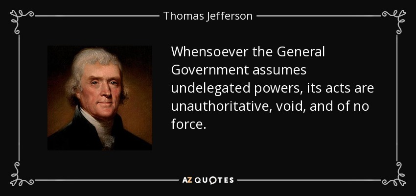 Whensoever the General Government assumes undelegated powers, its acts are unauthoritative, void, and of no force. - Thomas Jefferson