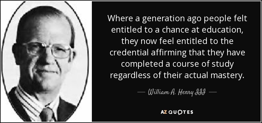 Where a generation ago people felt entitled to a chance at education, they now feel entitled to the credential affirming that they have completed a course of study regardless of their actual mastery. - William A. Henry III