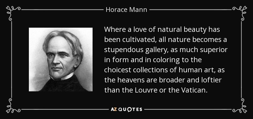 Where a love of natural beauty has been cultivated, all nature becomes a stupendous gallery, as much superior in form and in coloring to the choicest collections of human art, as the heavens are broader and loftier than the Louvre or the Vatican. - Horace Mann