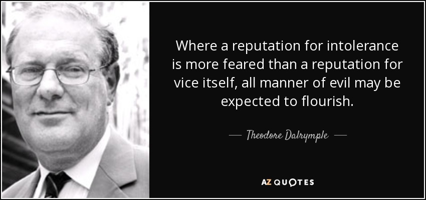 Where a reputation for intolerance is more feared than a reputation for vice itself, all manner of evil may be expected to flourish. - Theodore Dalrymple