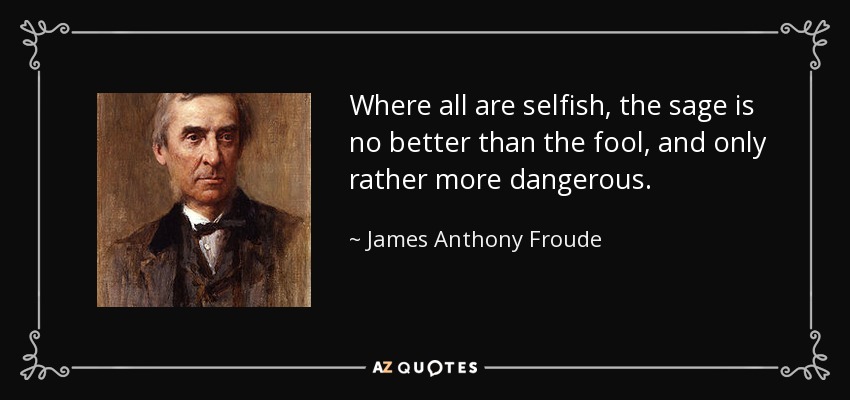 Where all are selfish, the sage is no better than the fool, and only rather more dangerous. - James Anthony Froude