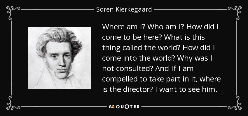 Where am I? Who am I? How did I come to be here? What is this thing called the world? How did I come into the world? Why was I not consulted? And If I am compelled to take part in it, where is the director? I want to see him. - Soren Kierkegaard