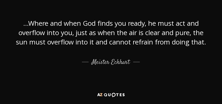 ...Where and when God finds you ready, he must act and overflow into you, just as when the air is clear and pure, the sun must overflow into it and cannot refrain from doing that. - Meister Eckhart