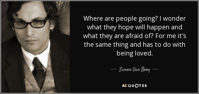 Where are people going? I wonder what they hope will happen and what they are afraid of? For me it's the same thing and has to do with being loved. - Simon Van Booy