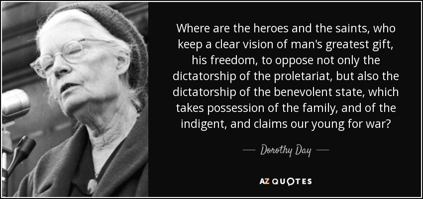 Where are the heroes and the saints, who keep a clear vision of man's greatest gift, his freedom, to oppose not only the dictatorship of the proletariat, but also the dictatorship of the benevolent state, which takes possession of the family, and of the indigent, and claims our young for war? - Dorothy Day