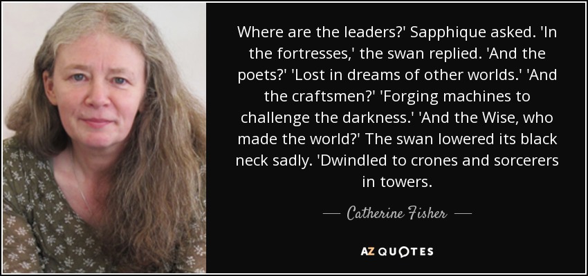 Where are the leaders?' Sapphique asked. 'In the fortresses,' the swan replied. 'And the poets?' 'Lost in dreams of other worlds.' 'And the craftsmen?' 'Forging machines to challenge the darkness.' 'And the Wise, who made the world?' The swan lowered its black neck sadly. 'Dwindled to crones and sorcerers in towers. - Catherine Fisher