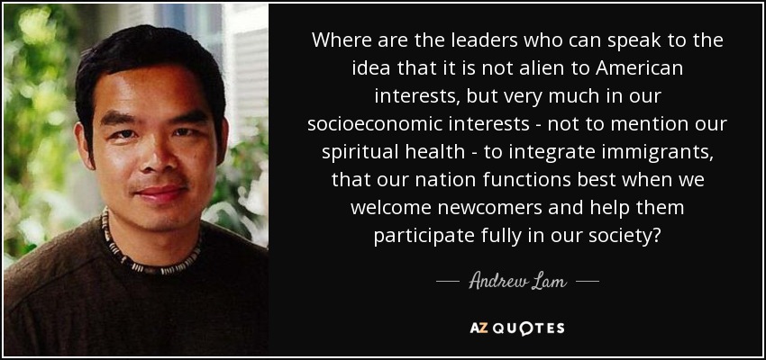 Where are the leaders who can speak to the idea that it is not alien to American interests, but very much in our socioeconomic interests - not to mention our spiritual health - to integrate immigrants, that our nation functions best when we welcome newcomers and help them participate fully in our society? - Andrew Lam