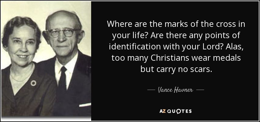 Where are the marks of the cross in your life? Are there any points of identification with your Lord? Alas, too many Christians wear medals but carry no scars. - Vance Havner
