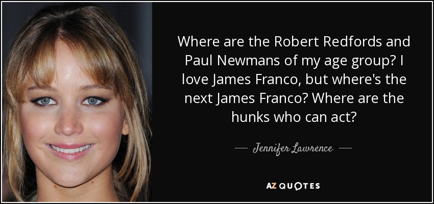 Where are the Robert Redfords and Paul Newmans of my age group? I love James Franco, but where's the next James Franco? Where are the hunks who can act? - Jennifer Lawrence