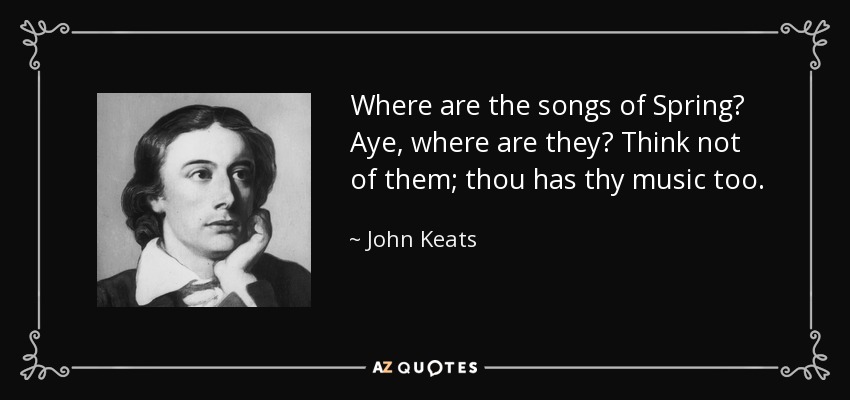 Where are the songs of Spring? Aye, where are they? Think not of them; thou has thy music too. - John Keats