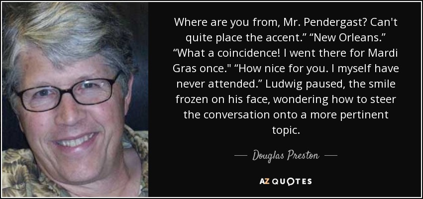 Where are you from, Mr. Pendergast? Can't quite place the accent.” “New Orleans.” “What a coincidence! I went there for Mardi Gras once.