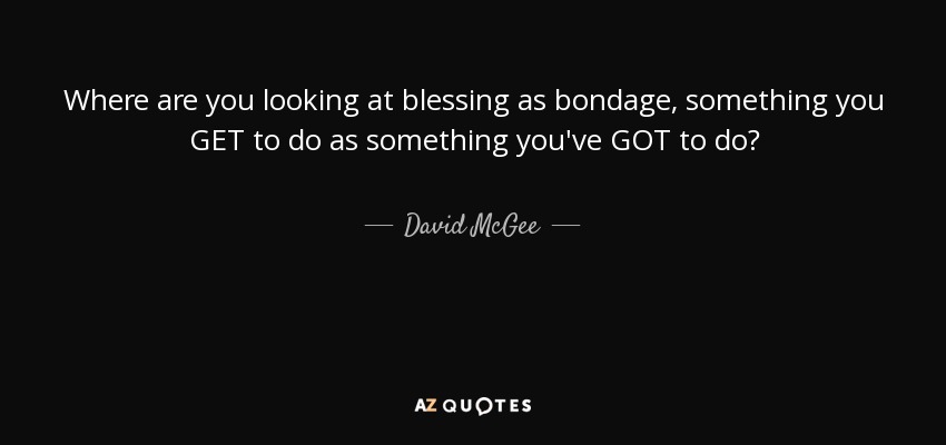 Where are you looking at blessing as bondage, something you GET to do as something you've GOT to do? - David McGee