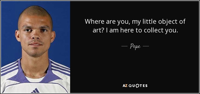 Where are you, my little object of art? I am here to collect you. - Pepe