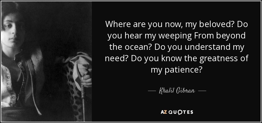 Where are you now, my beloved? Do you hear my weeping From beyond the ocean? Do you understand my need? Do you know the greatness of my patience? - Khalil Gibran