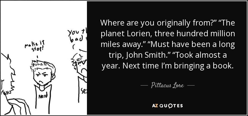 Where are you originally from?” “The planet Lorien, three hundred million miles away.” “Must have been a long trip, John Smith.” “Took almost a year. Next time I’m bringing a book. - Pittacus Lore